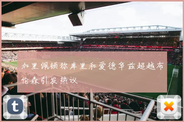 加里佩顿称库里和爱德华兹超越布伦森引发热议