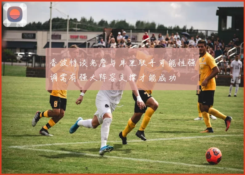 香波特谈老詹与库里联手可能性强调需有强大阵容支撑才能成功