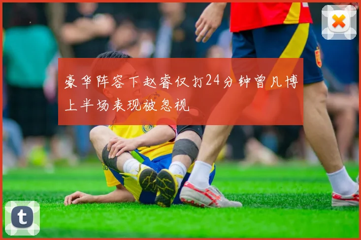 豪华阵容下赵睿仅打24分钟曾凡博上半场表现被忽视