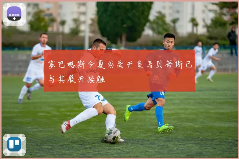 塞巴略斯今夏或离开皇马贝蒂斯已与其展开接触