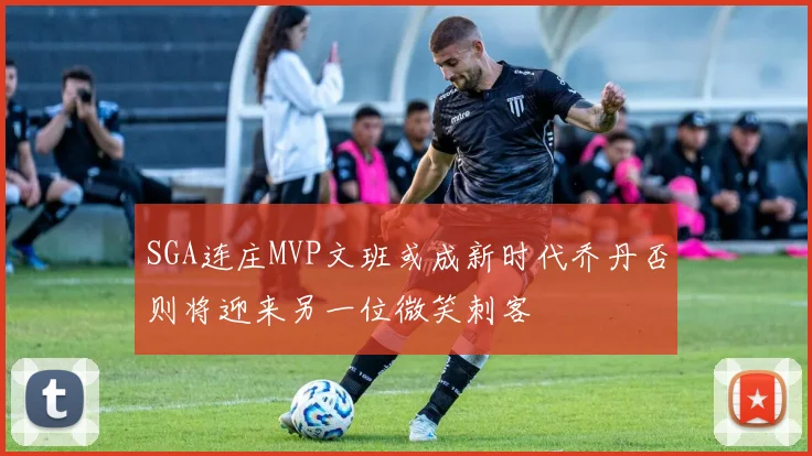 SGA连庄MVP文班或成新时代乔丹否则将迎来另一位微笑刺客