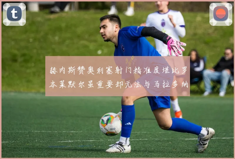 赫内斯赞奥利塞射门精准度堪比罗本莱默尔虽重要却无法与马拉多纳相提并论