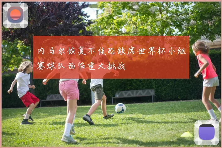 内马尔恢复不佳恐缺席世界杯小组赛球队面临重大挑战