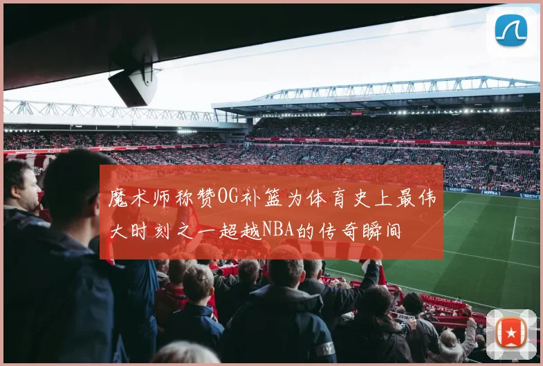 魔术师称赞OG补篮为体育史上最伟大时刻之一超越NBA的传奇瞬间