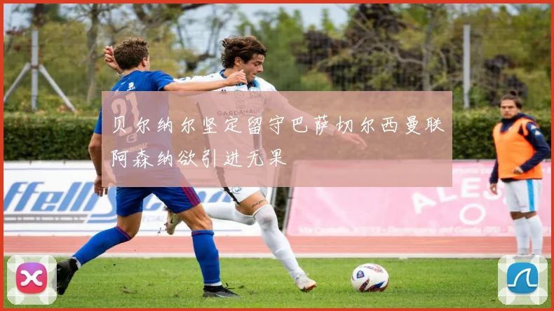 贝尔纳尔坚定留守巴萨切尔西曼联阿森纳欲引进无果