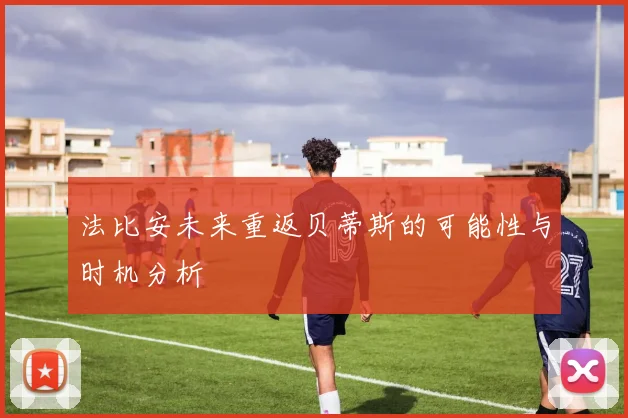 法比安未来重返贝蒂斯的可能性与时机分析