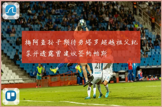 梅阿查孙子期待劳塔罗超越祖父纪录并透露曾建议签约帕斯