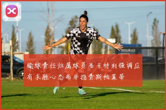 输球责任归属球员洛卡特利强调应有求胜心态而非指责斯帕莱蒂