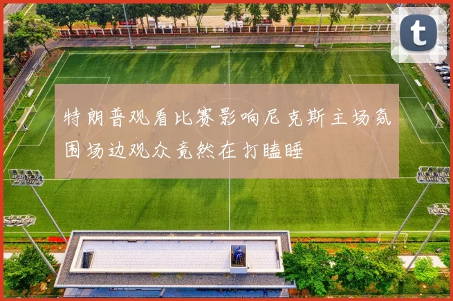特朗普观看比赛影响尼克斯主场氛围场边观众竟然在打瞌睡