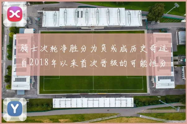 骑士次轮净胜分为负或成历史奇迹自2018年以来首次晋级的可能性分析
