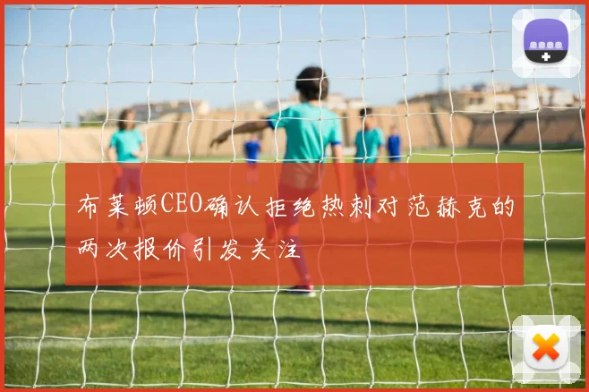 布莱顿CEO确认拒绝热刺对范赫克的两次报价引发关注