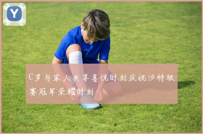 C罗与家人共享喜悦时刻庆祝沙特联赛冠军荣耀时刻