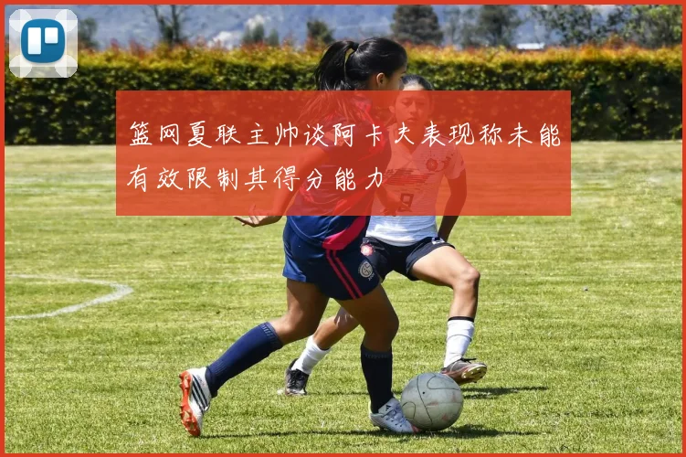 篮网夏联主帅谈阿卡夫表现称未能有效限制其得分能力