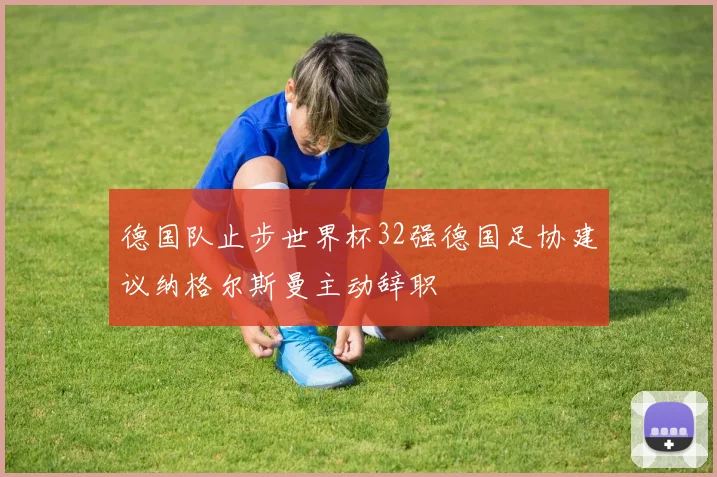 德国队止步世界杯32强德国足协建议纳格尔斯曼主动辞职