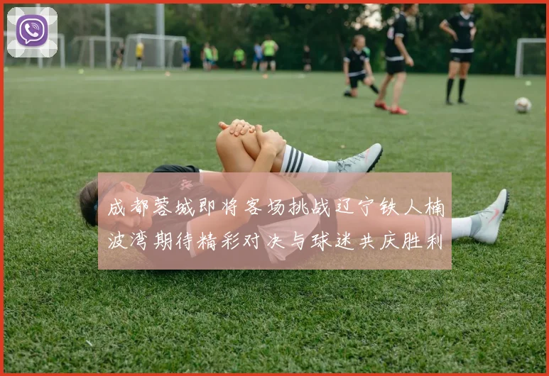 成都蓉城即将客场挑战辽宁铁人楠波湾期待精彩对决与球迷共庆胜利