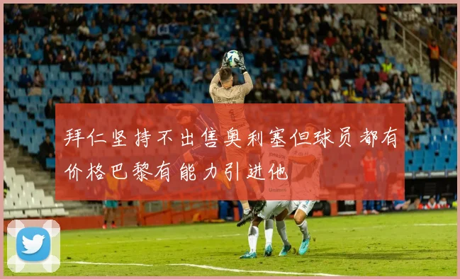 拜仁坚持不出售奥利塞但球员都有价格巴黎有能力引进他
