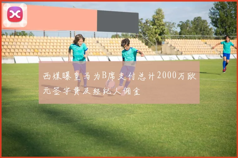 西媒曝皇马为B席支付总计2000万欧元签字费及经纪人佣金