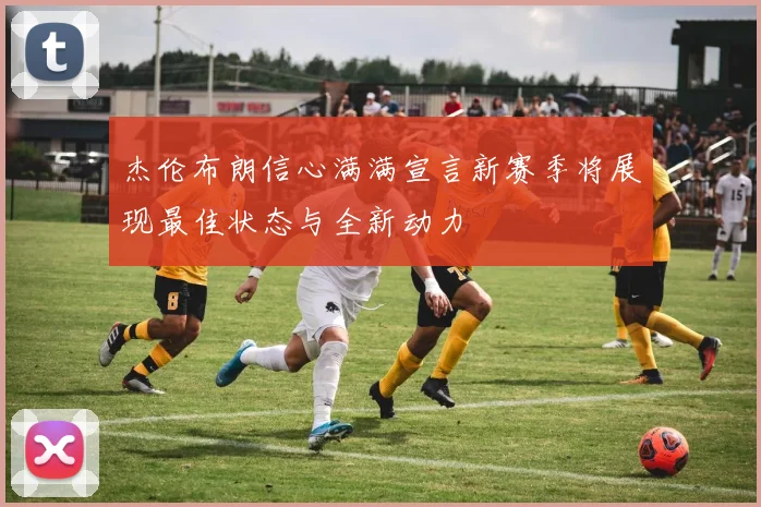 杰伦布朗信心满满宣言新赛季将展现最佳状态与全新动力