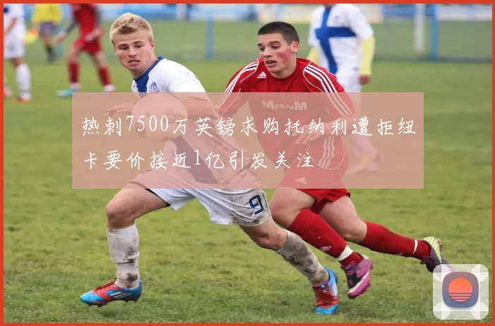 热刺7500万英镑求购托纳利遭拒纽卡要价接近1亿引发关注