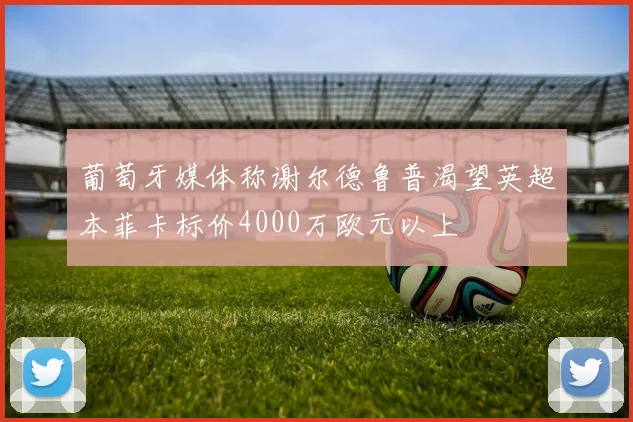 葡萄牙媒体称谢尔德鲁普渴望英超本菲卡标价4000万欧元以上