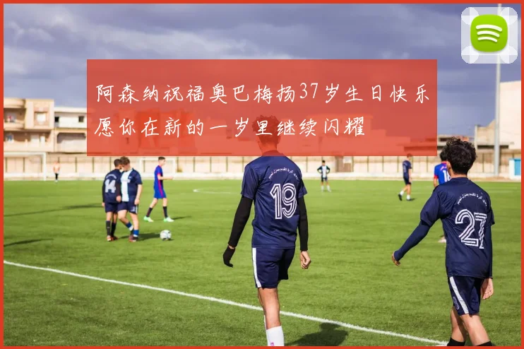 阿森纳祝福奥巴梅扬37岁生日快乐愿你在新的一岁里继续闪耀