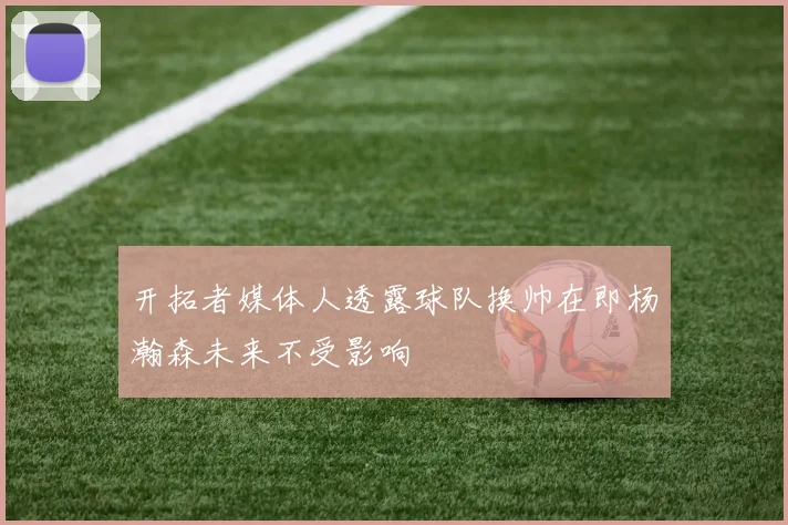 开拓者媒体人透露球队换帅在即杨瀚森未来不受影响
