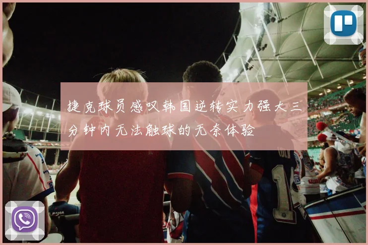 捷克球员感叹韩国逆转实力强大三分钟内无法触球的无奈体验