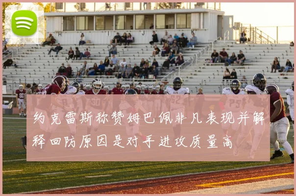 约克雷斯称赞姆巴佩非凡表现并解释回防原因是对手进攻质量高