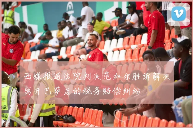 西媒报道法院判决范加尔胜诉解决离开巴萨后的税务赔偿纠纷